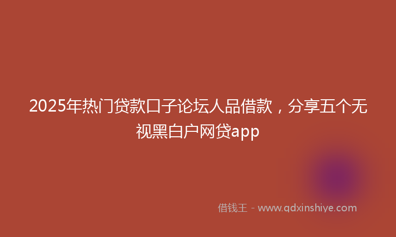2025年热门贷款口子论坛人品借款，分享五个无视黑白户网贷app