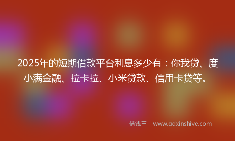 2025年的短期借款平台利息多少有：你我贷、度小满金融、拉卡拉、小米贷款、信用卡贷等。