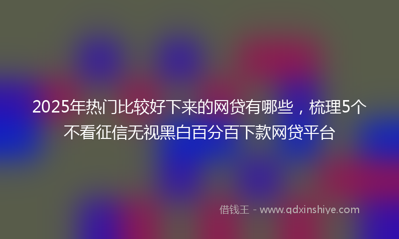 2025年热门比较好下来的网贷有哪些，梳理5个不看征信无视黑白百分百下款网贷平台