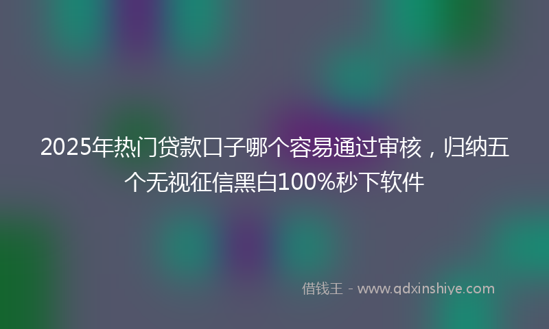 2025年热门贷款口子哪个容易通过审核，归纳五个无视征信黑白100%秒下软件