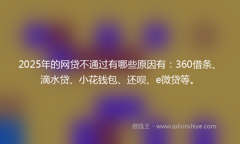2025年的网贷不通过有哪些原因有：360借条、滴水贷、小花钱包、还呗、e微贷等。