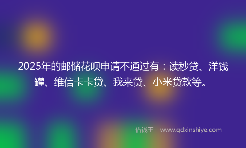 2025年的邮储花呗申请不通过有：读秒贷、洋钱罐、维信卡卡贷、我来贷、小米贷款等。