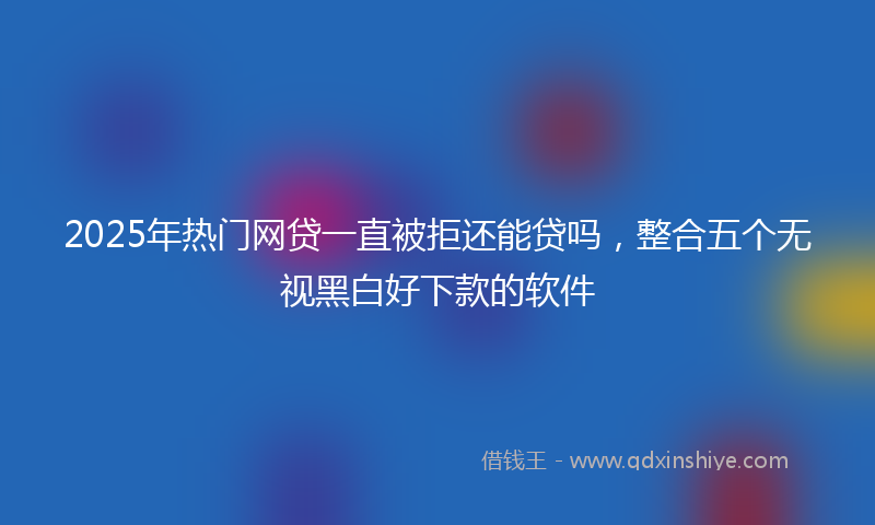 2025年热门网贷一直被拒还能贷吗，整合五个无视黑白好下款的软件