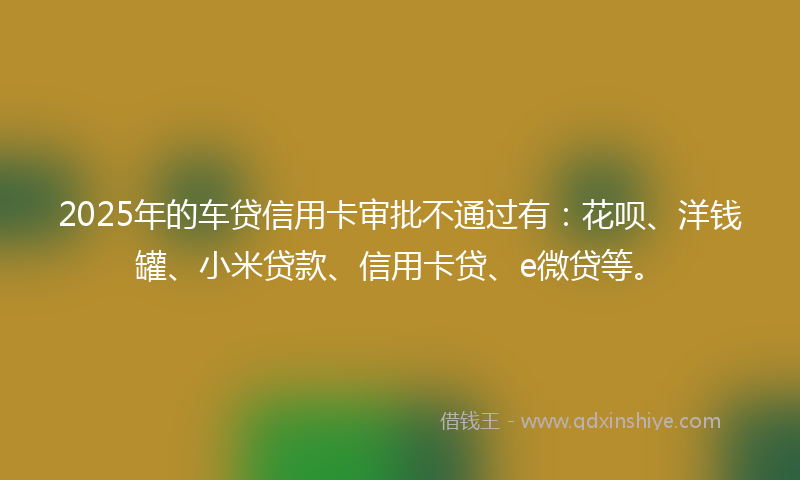 2025年的车贷信用卡审批不通过有:花呗、洋钱罐、小米贷款、信用卡贷、e微贷等。