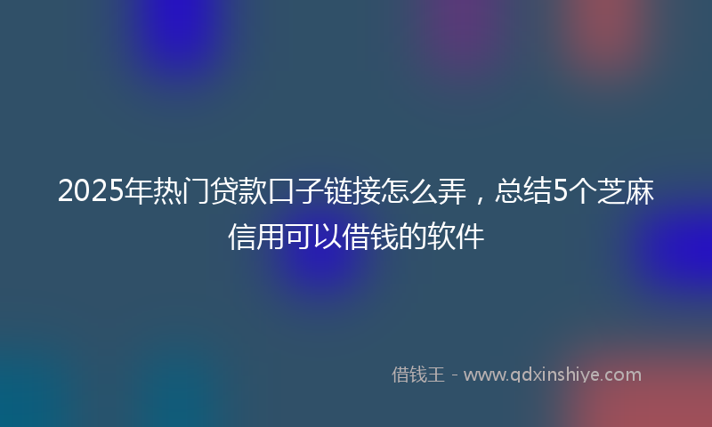 2025年热门贷款口子链接怎么弄，总结5个芝麻信用可以借钱的软件