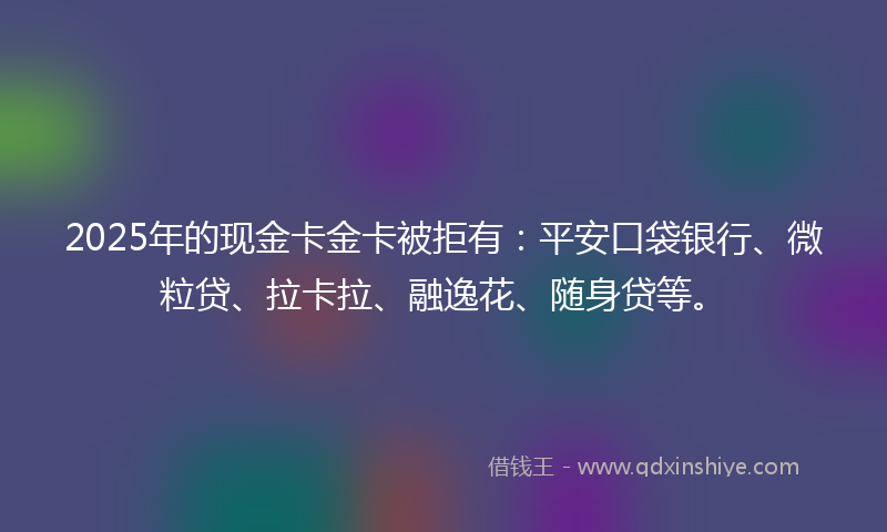 2025年的现金卡金卡被拒有：平安口袋银行、微粒贷、拉卡拉、融逸花、随身贷等。