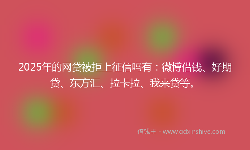 2025年的网贷被拒上征信吗有：微博借钱、好期贷、东方汇、拉卡拉、我来贷等。