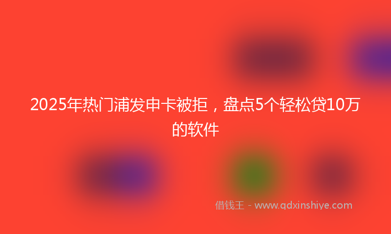 2025年热门浦发申卡被拒，盘点5个轻松贷10万的软件