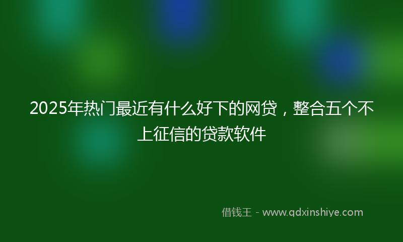 2025年热门最近有什么好下的网贷，整合五个不上征信的贷款软件