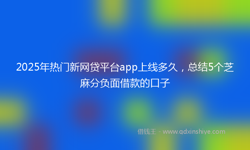 2025年热门新网贷平台app上线多久，总结5个芝麻分负面借款的口子