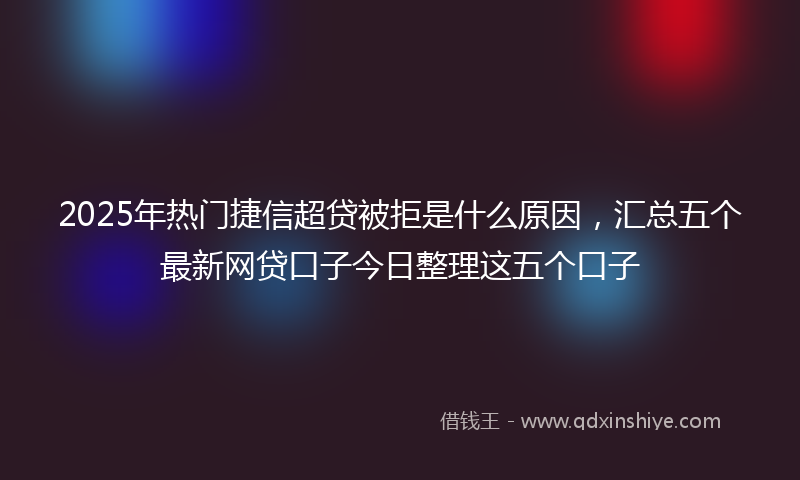 2025年热门捷信超贷被拒是什么原因，汇总五个最新网贷口子今日整理这五个口子