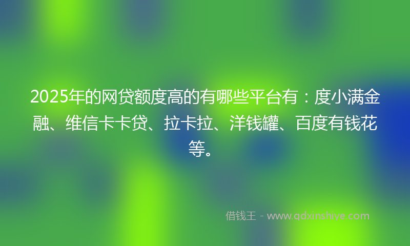 2025年的网贷额度高的有哪些平台有：度小满金融、维信卡卡贷、拉卡拉、洋钱罐、百度有钱花等。