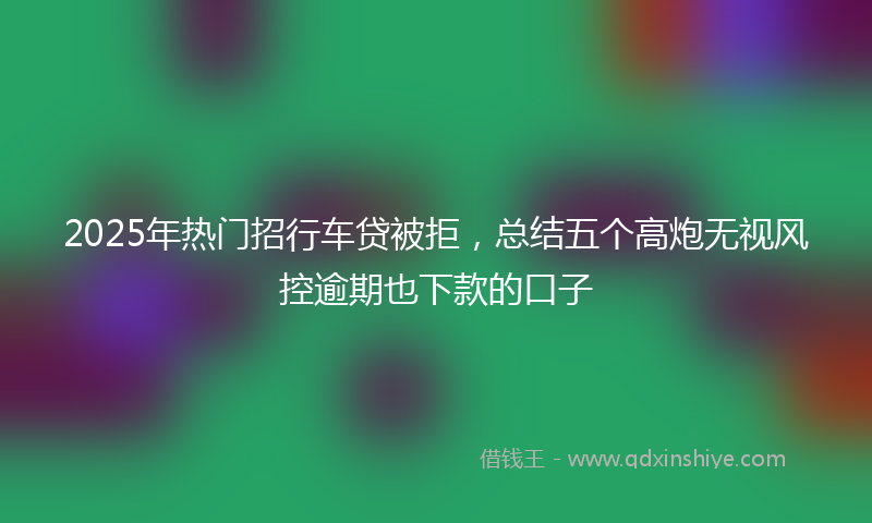 2025年热门招行车贷被拒，总结五个高炮无视风控逾期也下款的口子