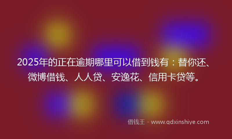 2025年的正在逾期哪里可以借到钱有：替你还、微博借钱、人人贷、安逸花、信用卡贷等。