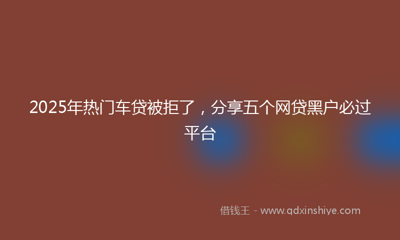 2025年热门车贷被拒了，分享五个网贷黑户必过平台