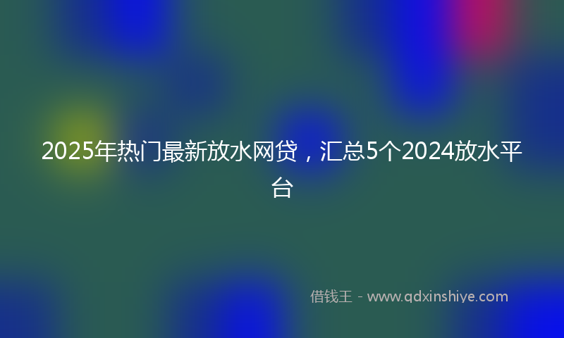 2025年热门最新放水网贷，汇总5个2024放水平台