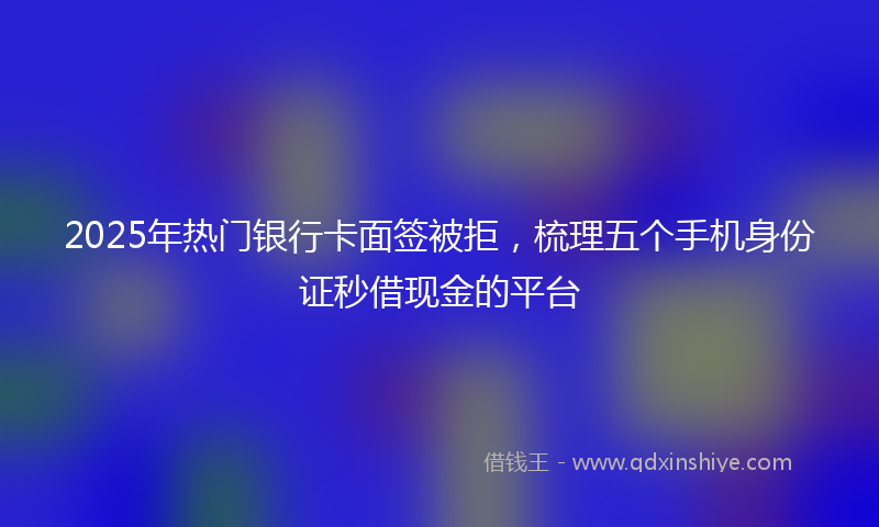 2025年热门银行卡面签被拒，梳理五个手机身份证秒借现金的平台