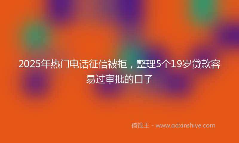 2025年热门电话征信被拒，整理5个19岁贷款容易过审批的口子