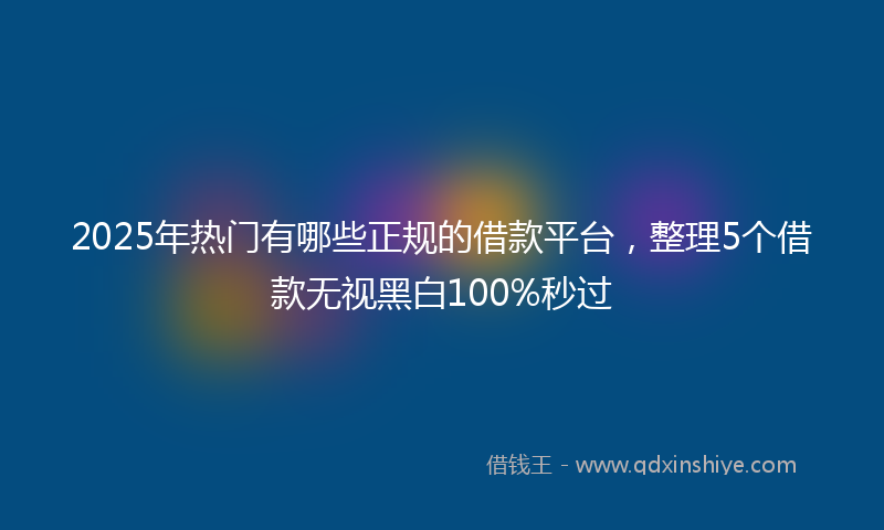 2025年热门有哪些正规的借款平台，整理5个借款无视黑白100%秒过