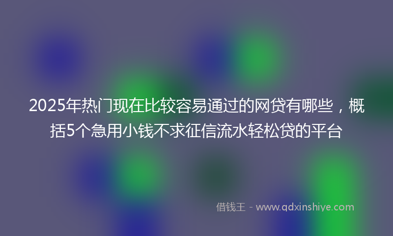2025年热门现在比较容易通过的网贷有哪些，概括5个急用小钱不求征信流水轻松贷的平台