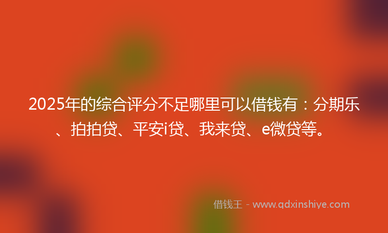 2025年的综合评分不足哪里可以借钱有：分期乐、拍拍贷、平安i贷、我来贷、e微贷等。