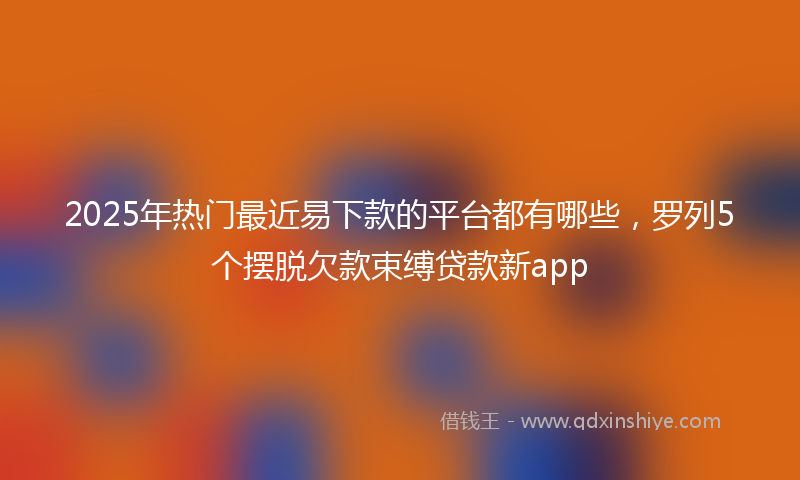 2025年热门最近易下款的平台都有哪些，罗列5个摆脱欠款束缚贷款新app