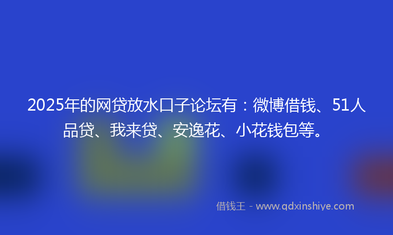 2025年的网贷放水口子论坛有：微博借钱、51人品贷、我来贷、安逸花、小花钱包等。