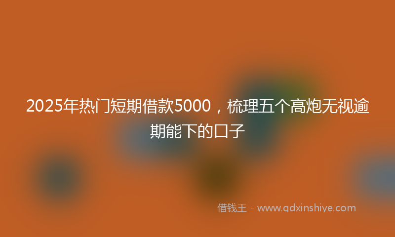 2025年热门短期借款5000，梳理五个高炮无视逾期能下的口子