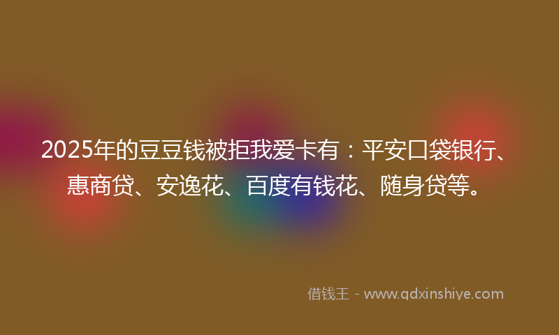 2025年的豆豆钱被拒我爱卡有：平安口袋银行、惠商贷、安逸花、百度有钱花、随身贷等。