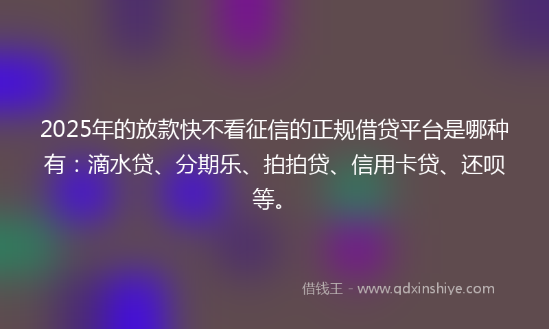 2025年的放款快不看征信的正规借贷平台是哪种有：滴水贷、分期乐、拍拍贷、信用卡贷、还呗等。