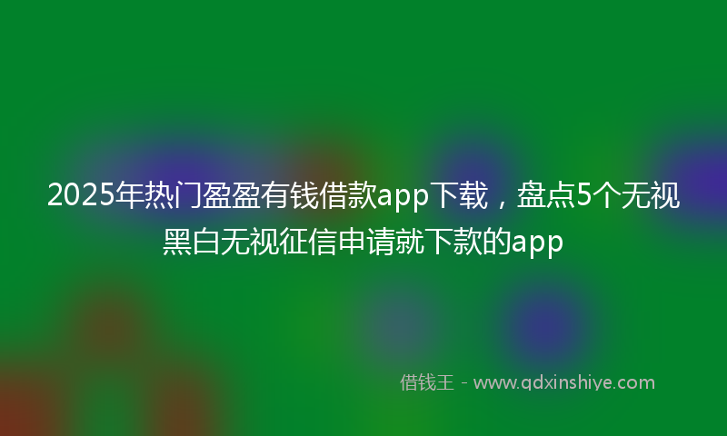 2025年热门盈盈有钱借款app下载，盘点5个无视黑白无视征信申请就下款的app