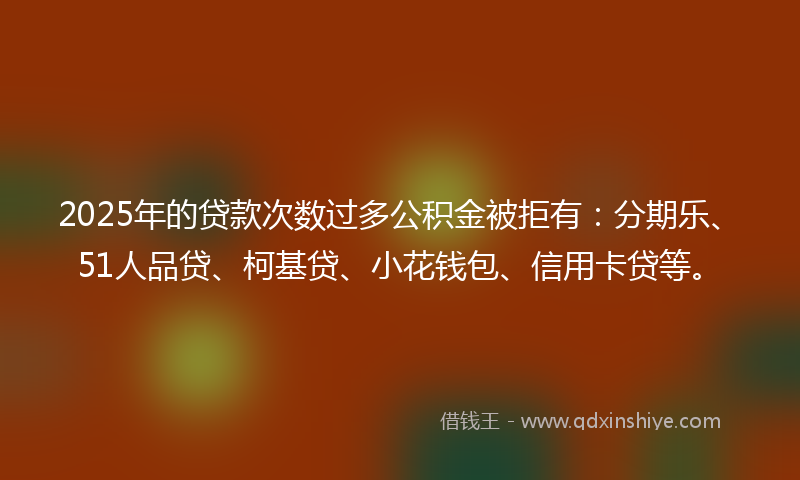 2025年的贷款次数过多公积金被拒有：分期乐、51人品贷、柯基贷、小花钱包、信用卡贷等。
