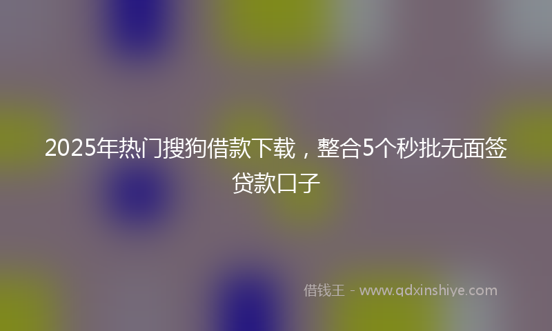 2025年热门搜狗借款下载，整合5个秒批无面签贷款口子
