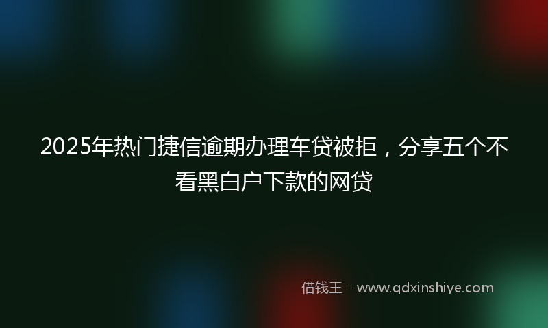2025年热门捷信逾期办理车贷被拒，分享五个不看黑白户下款的网贷