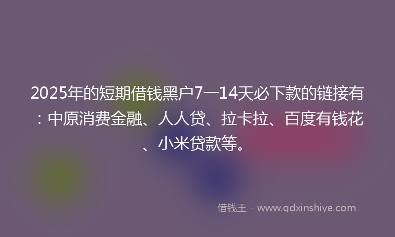 2025年的短期借钱黑户7一14天必下款的链接有：中原消费金融、人人贷、拉卡拉、百度有钱花、小米贷款等。
