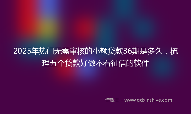 2025年热门无需审核的小额贷款36期是多久，梳理五个贷款好做不看征信的软件