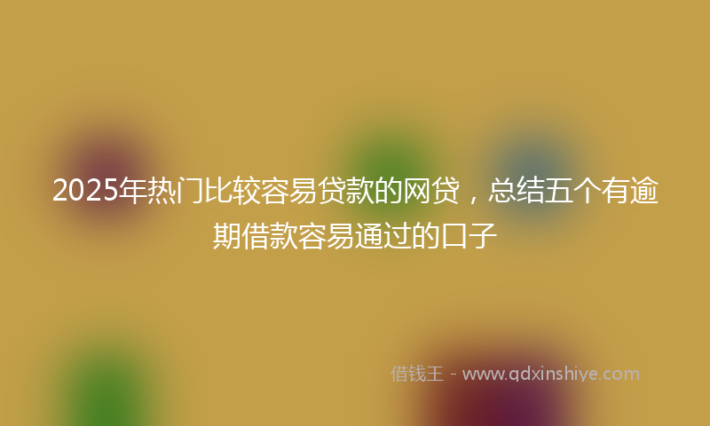 2025年热门比较容易贷款的网贷，总结五个有逾期借款容易通过的口子