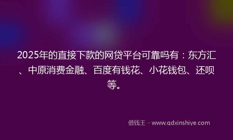 2025年的直接下款的网贷平台可靠吗有：东方汇、中原消费金融、百度有钱花、小花钱包、还呗等。