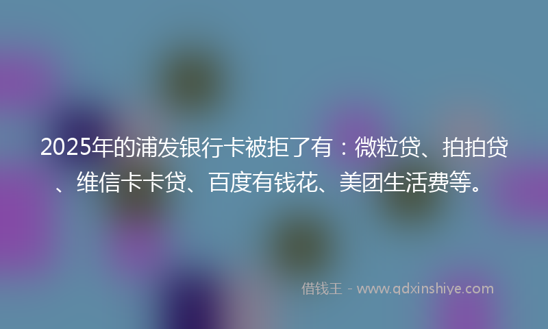2025年的浦发银行卡被拒了有：微粒贷、拍拍贷、维信卡卡贷、百度有钱花、美团生活费等。