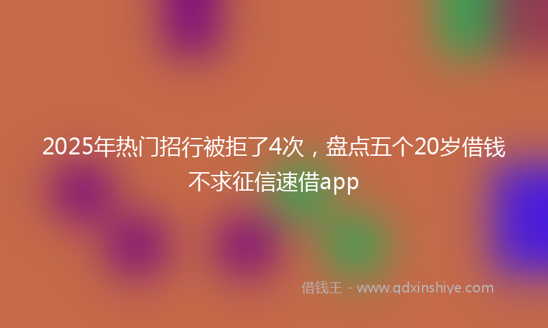 2025年热门招行被拒了4次，盘点五个20岁借钱不求征信速借app