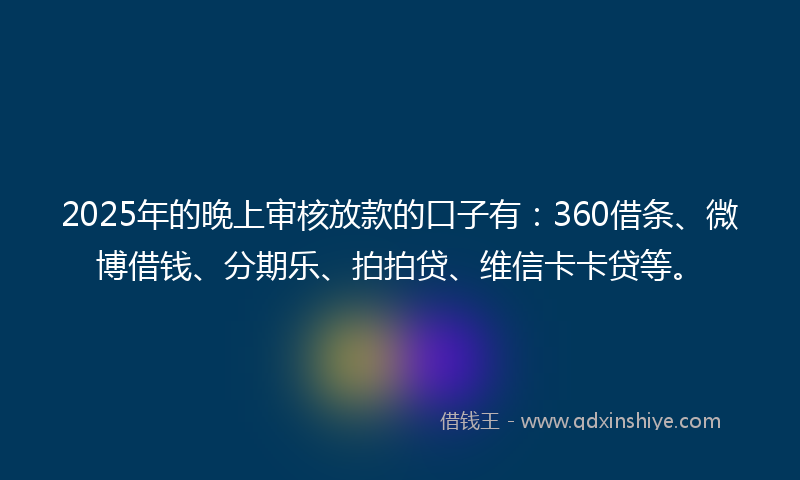 2025年的晚上审核放款的口子有：360借条、微博借钱、分期乐、拍拍贷、维信卡卡贷等。