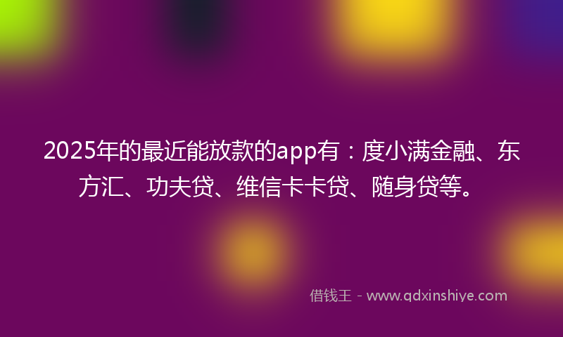 2025年的最近能放款的app有：度小满金融、东方汇、功夫贷、维信卡卡贷、随身贷等。
