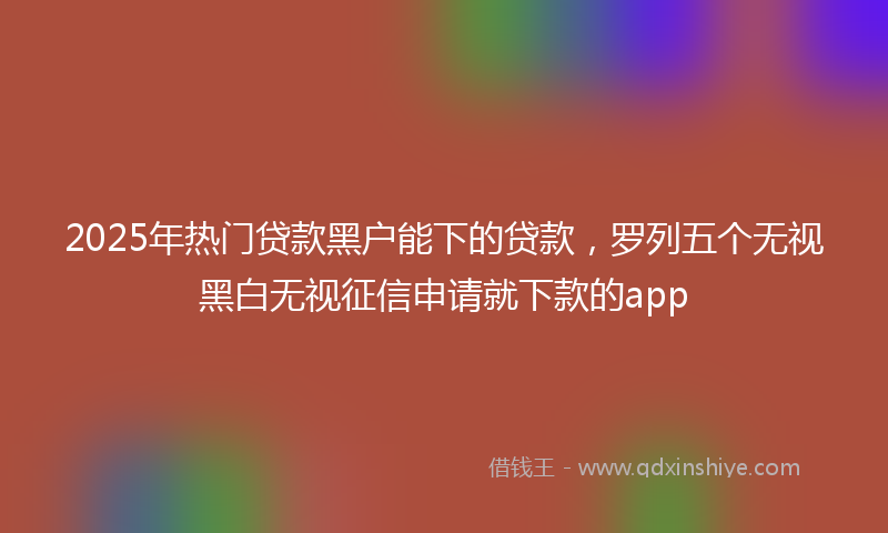 2025年热门贷款黑户能下的贷款，罗列五个无视黑白无视征信申请就下款的app