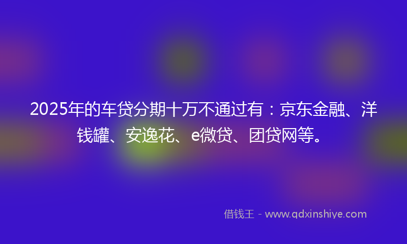 2025年的车贷分期十万不通过有：京东金融、洋钱罐、安逸花、e微贷、团贷网等。