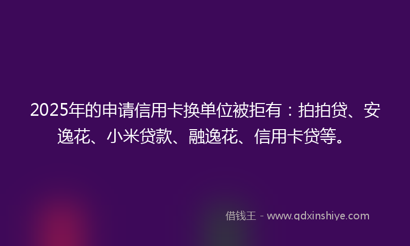 2025年的申请信用卡换单位被拒有：拍拍贷、安逸花、小米贷款、融逸花、信用卡贷等。