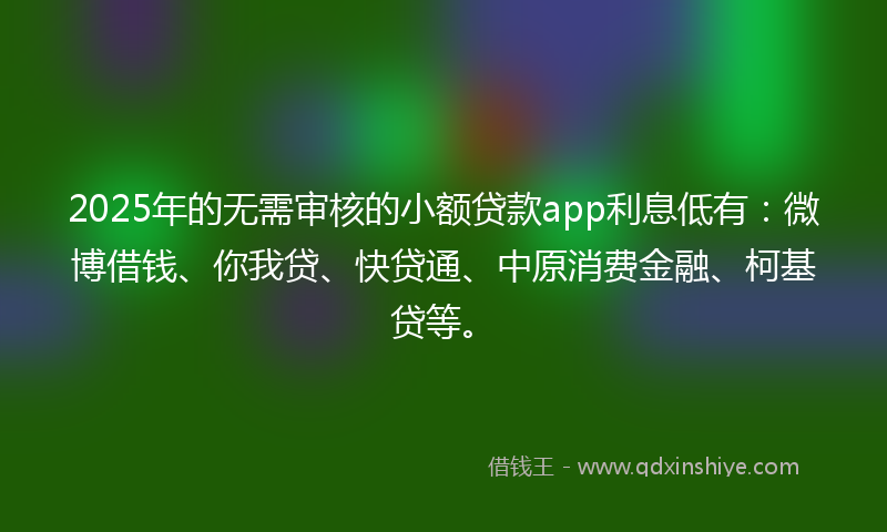 2025年的无需审核的小额贷款app利息低有：微博借钱、你我贷、快贷通、中原消费金融、柯基贷等。