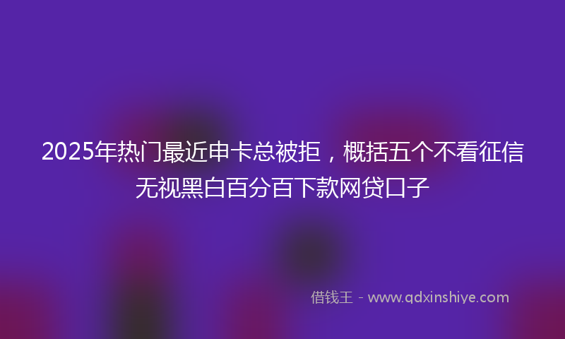 2025年热门最近申卡总被拒，概括五个不看征信无视黑白百分百下款网贷口子