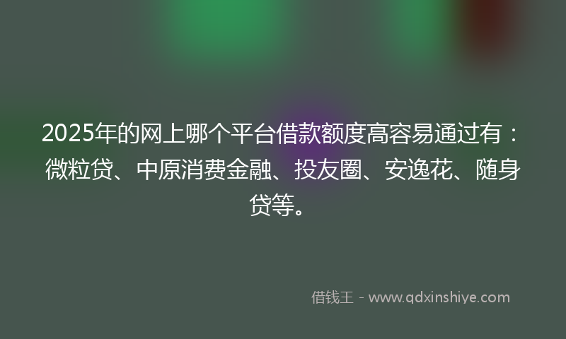 2025年的网上哪个平台借款额度高容易通过有：微粒贷、中原消费金融、投友圈、安逸花、随身贷等。