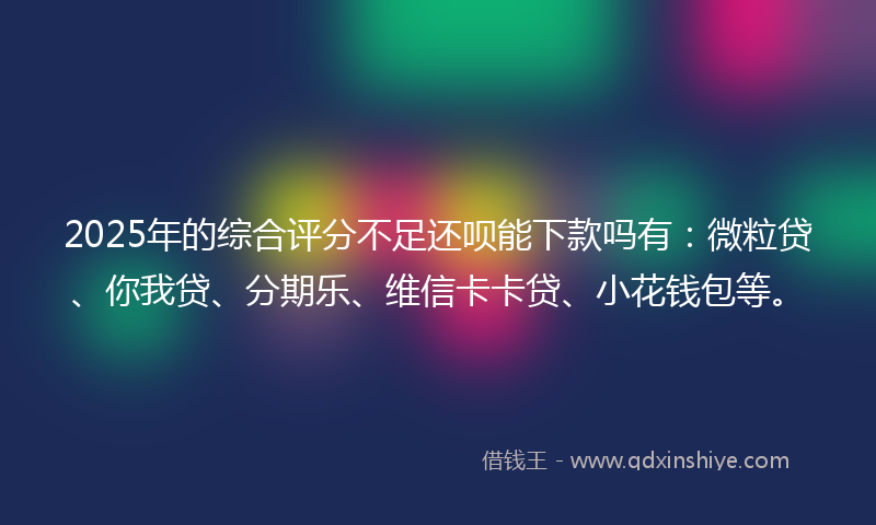 2025年的综合评分不足还呗能下款吗有：微粒贷、你我贷、分期乐、维信卡卡贷、小花钱包等。