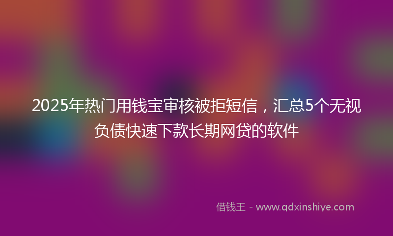 2025年热门用钱宝审核被拒短信，汇总5个无视负债快速下款长期网贷的软件